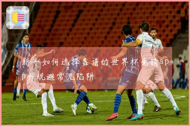 新手如何选择靠谱的世界杯竞猜app并规避常见陷阱